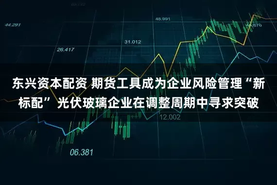 东兴资本配资 期货工具成为企业风险管理“新标配” 光伏玻璃企业在调整周期中寻求突破