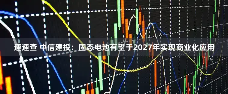 速速查 中信建投：固态电池有望于2027年实现商业化应用
