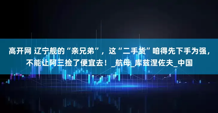 高开网 辽宁舰的“亲兄弟”，这“二手货”咱得先下手为强，不能让阿三捡了便宜去！_航母_库兹涅佐夫_中国