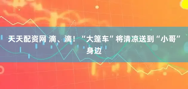 天天配资网 滴、滴！“大篷车”将清凉送到“小哥”身边