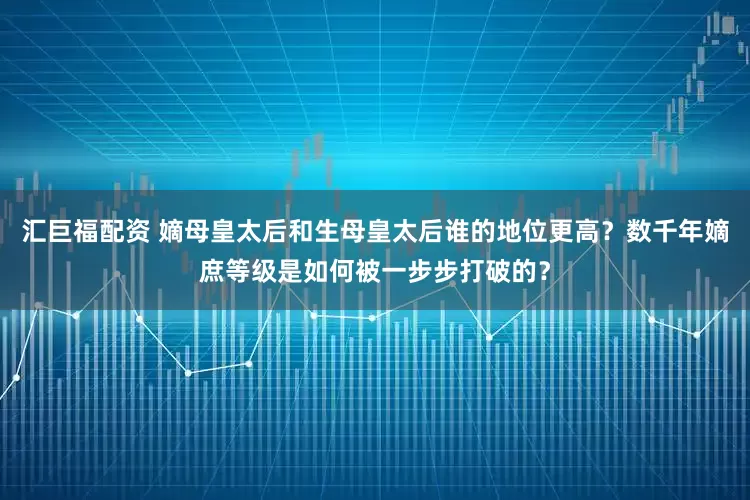 汇巨福配资 嫡母皇太后和生母皇太后谁的地位更高？数千年嫡庶等级是如何被一步步打破的？