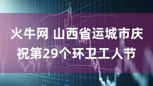 火牛网 山西省运城市庆祝第29个环卫工人节